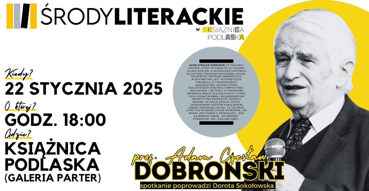 Plakat promujący wydarzenie „Środy Literackie” w Książnicy Podlaskiej.

Kiedy? 22 stycznia 2025
O której? Godz. 18:00
Gdzie? Książnica Podlaska (Galeria Parter)
Na plakacie znajduje się zdjęcie prof. Adama Czesława Dobrońskiego, historyka i autora licznych publikacji, w tym monografii o historii północno-wschodniej Polski. W opisie podkreślono jego pasję do historii, szczególnie regionu, oraz zasługi, za które został odznaczony Krzyżem Kawalerskim Orderu Odrodzenia Polski. Wydarzenie poprowadzi Dorota Sokołowska.