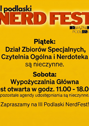Grafika informacyjna na jednolitym, jaskrawożółtym tle, dotycząca III Podlaskiego NerdFestu i zmian w godzinach otwarcia Książnicy Podlaskiej.

W górnej części znajduje się logo: duży, trójwymiarowy, czerwony napis „NERD FEST” z białym napisem „III podlaski” powyżej oraz mniejszym logotypem „KSIĄŻNICA PODLASKA” poniżej.

Poniżej umieszczono czarny tekst informacyjny:
„Piątek:
Dział Zbiorów Specjalnych,
Czytelnia Ogólna i Nerdoteka
są nieczynne.

Sobota:
Wypożyczalnia Główna
jest otwarta w godz. 11.00 - 18.00,
pozostałe agendy udostępniania są nieczynne.”

Na dole znajduje się hasło zapraszające: „Zapraszamy na III Podlaski NerdFest!”.