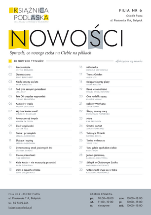 Plakat informacyjny Filii nr 6 Książnicy Podlaskiej (ul. Piastowska 11A, Białystok) z nagłówkiem „NOWOŚCI. Sprawdź, co nowego czeka na Ciebie na półkach”. Poniżej znajduje się lista 30 nowych tytułów ułożona alfabetycznie według autorów:   „Krecia robota” – Justyna Bednarek   „Ostatnia żona” – Jenny Blackhurst   „Kiedy kończy się lato” – Anna Błaszczuk   „Pod tymi samymi gwiazdami” – Libba Bray   „Tata Oli urządza wyprzedaż” – Thomas Brunstrom   „Kamień w wodę” – Paulina Cedlerska   „Wyższa konieczność” – Wojciech Chmielarz   „Powracam od innych” – Melissa da Costa   „Cień wątpliwości” – Jan-Erik Fjell   „Dama i przemytnik” – Urszula Gajdowska   „Służąca i szpieg” – Urszula Gajdowska   „Cynamonowy smak jesiennych dni” – Gabriela Gargaś   „Cienie przeszłości” – Tess Gerritsen   „Kicia Kocia – nie muszę się przytulać” – Anita Głowińska   „Dom o zapachu chleba” – Ilona Gołębiewska   „Milionerka” – Manuela Gretkowska   „Theo z Golden” – Allen Levi   „Księgarnia przy plaży” – Susan Mallery   „Kawa w samotności” – Miguel Angel Montero   „One nadal krzyczą” – Klaudia Muniak   „Kobiety Watykanu” – Artur Nowak   „Ślepą, czarną nocą” – Przemysław Piotrowski   „Mora” – Ewa Przydryga   „Ostatni portret” – Anna Rybakiewicz   „Tańczące filiżanki” – Natasza Socha   „Taniec w deszczu” – Trude Teige   „Tam, gdzie spotkałam ciebie” – Paige Toon   „Jestem jesieniarą” – Karolina Wilczyńska   „Sklepik w Chabrowym Zaułku” – Magdalena Witkiewicz   „Odpowiedź kryje się w tobie” – Katarzyna Wolwowicz   W dolnej części plakat zawiera dane teleadresowe filii oraz godziny otwarcia (poniedziałek, czwartek, piątek 10:00–18:00, wtorek 11:00–19:00, sobota 10:00–15:00, środa nieczynne).
